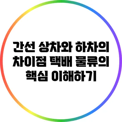 간선 상차와 하차의 차이점: 택배 물류의 핵심 이해하기