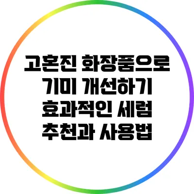 고혼진 화장품으로 기미 개선하기: 효과적인 세럼 추천과 사용법