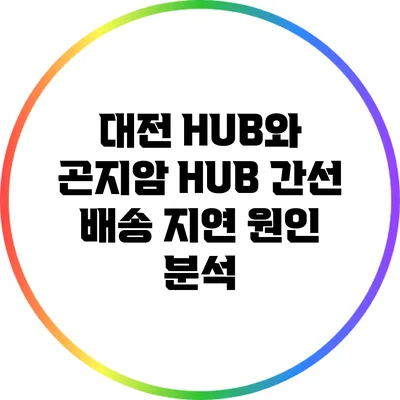 대전 HUB와 곤지암 HUB 간선 배송 지연 원인 분석