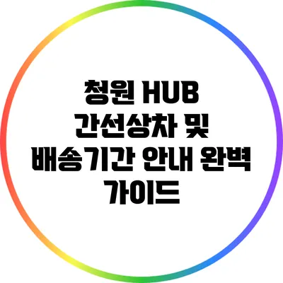 청원 HUB 간선상차 및 배송기간 안내 완벽 가이드