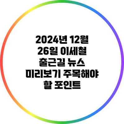 2024년 12월 26일 이세철 출근길 뉴스 미리보기: 주목해야 할 포인트