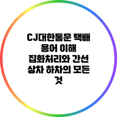 CJ대한통운 택배 용어 이해: 집화처리와 간선 상차 하차의 모든 것