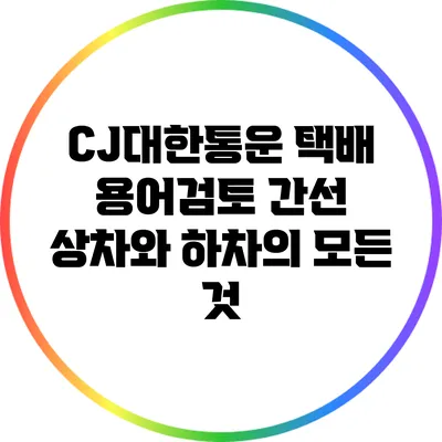 CJ대한통운 택배 용어검토: 간선 상차와 하차의 모든 것