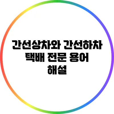 간선상차와 간선하차: 택배 전문 용어 해설