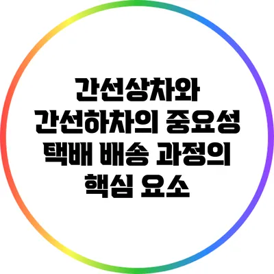 간선상차와 간선하차의 중요성: 택배 배송 과정의 핵심 요소