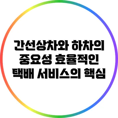 간선상차와 하차의 중요성: 효율적인 택배 서비스의 핵심