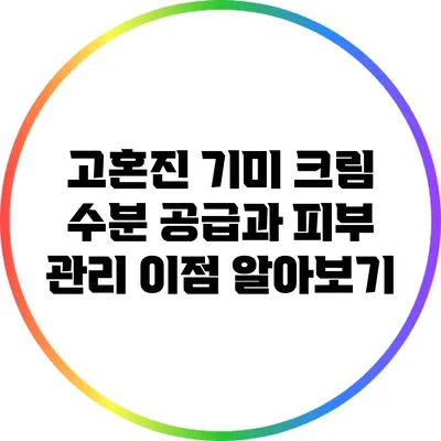 고혼진 기미 크림: 수분 공급과 피부 관리 이점 알아보기