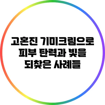 고혼진 기미크림으로 피부 탄력과 빛을 되찾은 사례들
