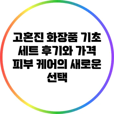 고혼진 화장품 기초 세트 후기와 가격: 피부 케어의 새로운 선택