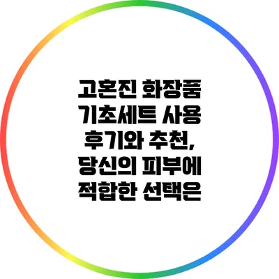 고혼진 화장품 기초세트 사용 후기와 추천, 당신의 피부에 적합한 선택은?