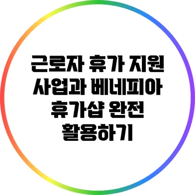 근로자 휴가 지원 사업과 베네피아 휴가샵 완전 활용하기