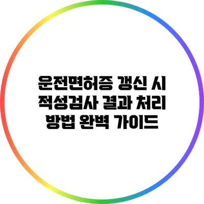 운전면허증 갱신 시 적성검사 결과 처리 방법 완벽 가이드