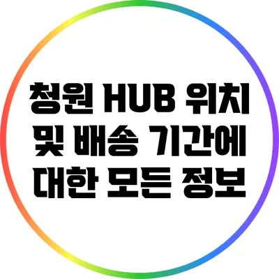 청원 HUB 위치 및 배송 기간에 대한 모든 정보