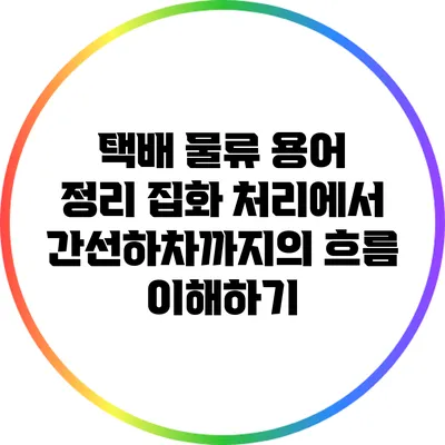 택배 물류 용어 정리: 집화 처리에서 간선하차까지의 흐름 이해하기