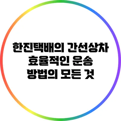 한진택배의 간선상차: 효율적인 운송 방법의 모든 것