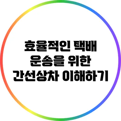 효율적인 택배 운송을 위한 간선상차 이해하기