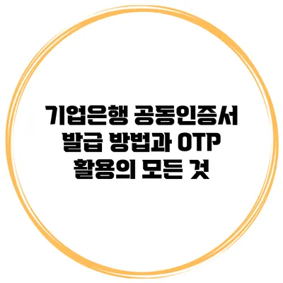 기업은행 공동인증서 발급 방법과 OTP 활용의 모든 것